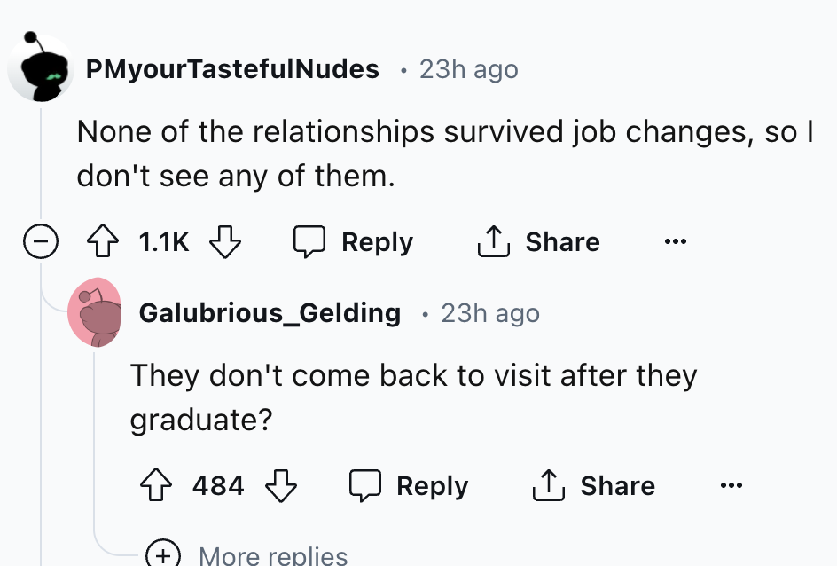 screenshot - PMyour TastefulNudes 23h ago None of the relationships survived job changes, so I don't see any of them. Galubrious_Gelding 23h ago They don't come back to visit after they graduate? 484 More replies